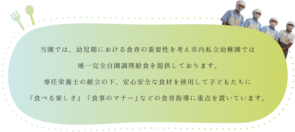 当園では、幼児期における食育の重要性を考え市内私立幼稚園では唯一完全自園調理給食を提供しております。専任栄養士の献立の下、安心安全な食材を使用して子どもたちに『食べる楽しさ』　『食事のマナー』などの食育指導に重点を置いています。